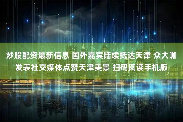 炒股配资最新信息 国外嘉宾陆续抵达天津 众大咖发表社交媒体点赞天津美景 扫码阅读手机版