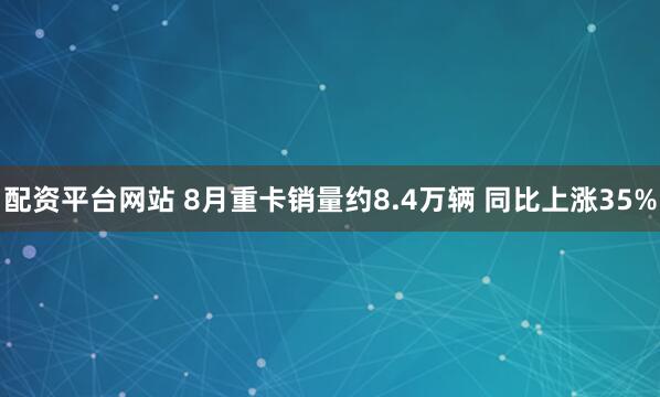配资平台网站 8月重卡销量约8.4万辆 同比上涨35%