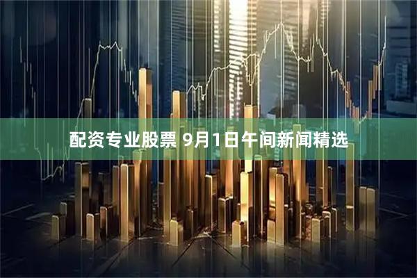 配资专业股票 9月1日午间新闻精选