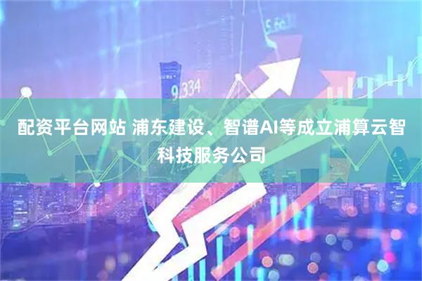 配资平台网站 浦东建设、智谱AI等成立浦算云智科技服务公司
