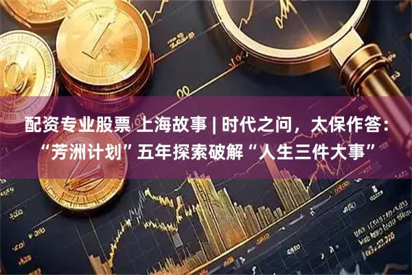 配资专业股票 上海故事 | 时代之问，太保作答：“芳洲计划”五年探索破解“人生三件大事”