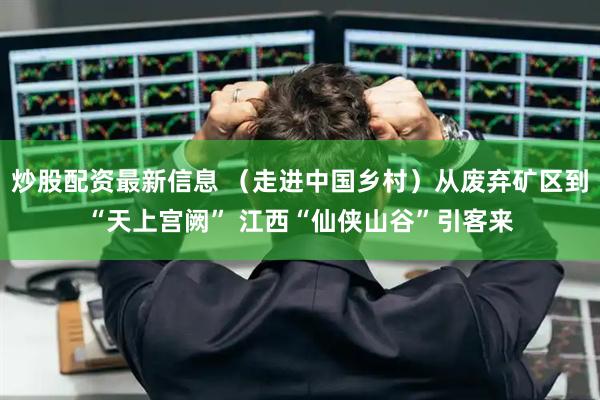 炒股配资最新信息 （走进中国乡村）从废弃矿区到“天上宫阙” 江西“仙侠山谷”引客来