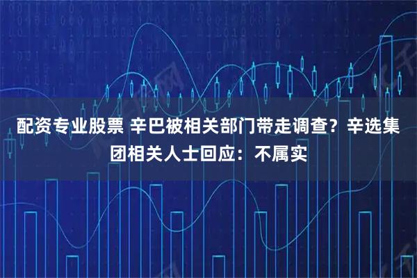 配资专业股票 辛巴被相关部门带走调查？辛选集团相关人士回应：不属实