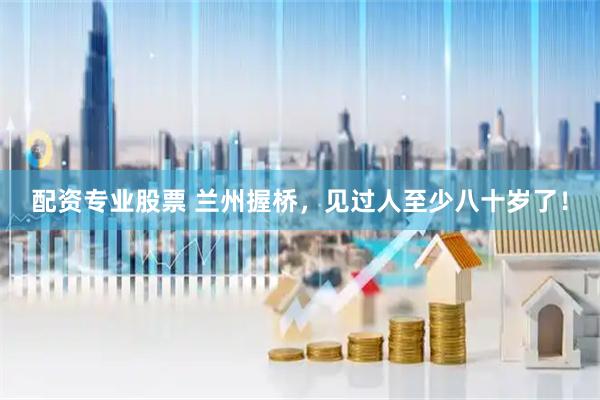 配资专业股票 兰州握桥，见过人至少八十岁了！