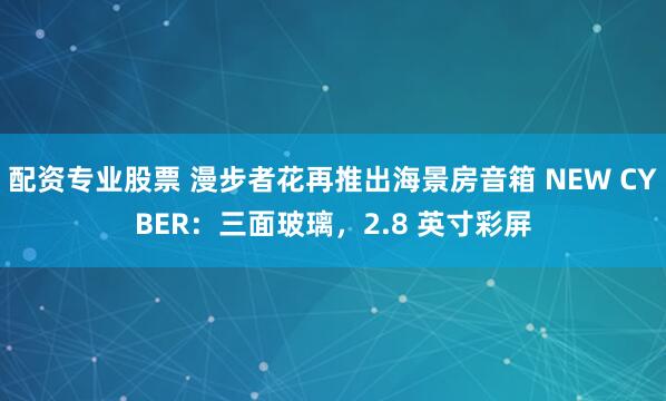 配资专业股票 漫步者花再推出海景房音箱 NEW CYBER：三面玻璃，2.8 英寸彩屏