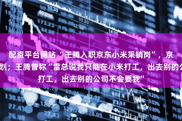 配资平台网站 “王腾入职京东小米采销岗”，京东：无相关计划；王腾曾称“雷总说我只能在小米打工，出去别的公司不会要我”