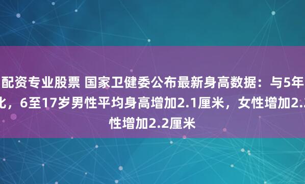 配资专业股票 国家卫健委公布最新身高数据：与5年前相比，6至17岁男性平均身高增加2.1厘米，女性增加2.2厘米