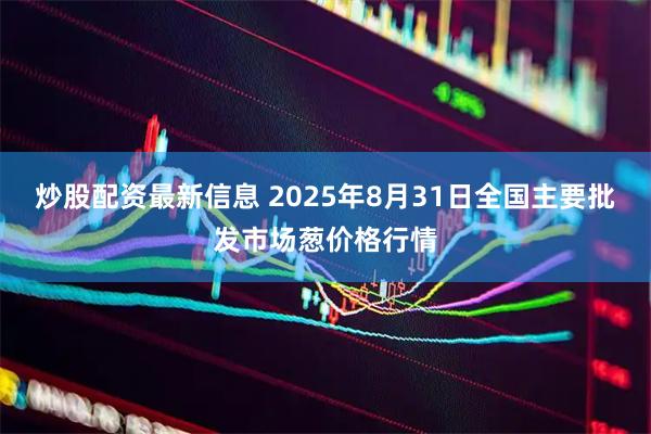 炒股配资最新信息 2025年8月31日全国主要批发市场葱价格行情