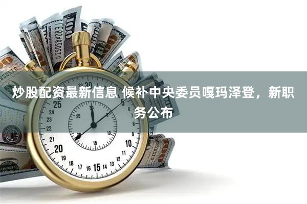 炒股配资最新信息 候补中央委员嘎玛泽登，新职务公布