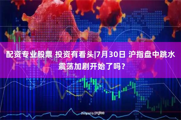 配资专业股票 投资有看头|7月30日 沪指盘中跳水 震荡加剧开始了吗？