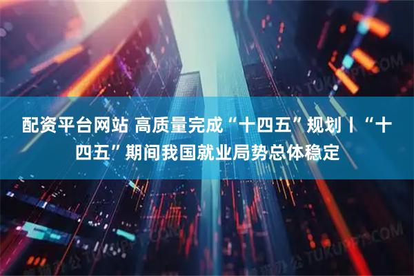 配资平台网站 高质量完成“十四五”规划丨“十四五”期间我国就业局势总体稳定