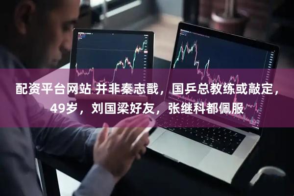 配资平台网站 并非秦志戬，国乒总教练或敲定，49岁，刘国梁好友，张继科都佩服