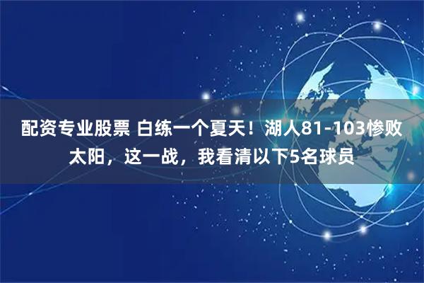 配资专业股票 白练一个夏天！湖人81-103惨败太阳，这一战，我看清以下5名球员