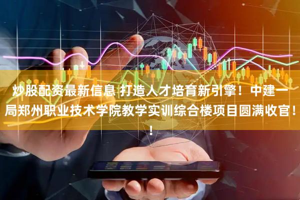 炒股配资最新信息 打造人才培育新引擎！中建一局郑州职业技术学院教学实训综合楼项目圆满收官！