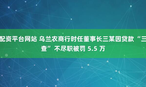 配资平台网站 乌兰农商行时任董事长三某因贷款 “三查” 不尽职被罚 5.5 万