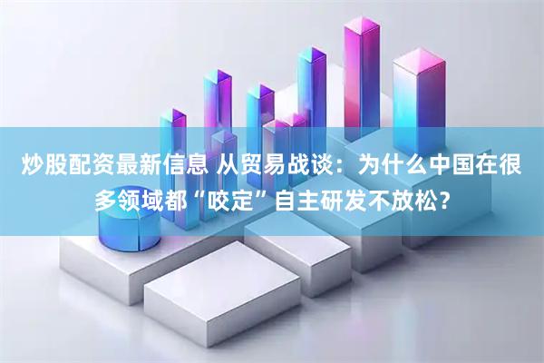 炒股配资最新信息 从贸易战谈：为什么中国在很多领域都“咬定”自主研发不放松？