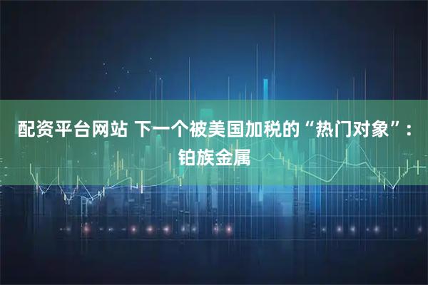 配资平台网站 下一个被美国加税的“热门对象”：铂族金属
