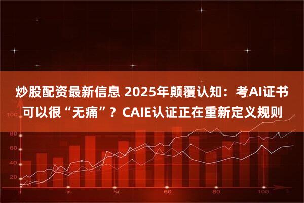 炒股配资最新信息 2025年颠覆认知：考AI证书可以很“无痛”？CAIE认证正在重新定义规则