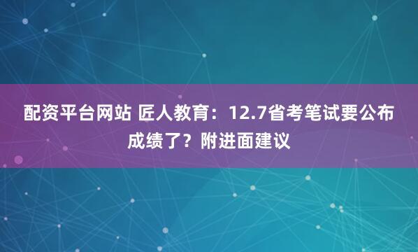 配资平台网站 匠人教育：12.7省考笔试要公布成绩了？附进面建议