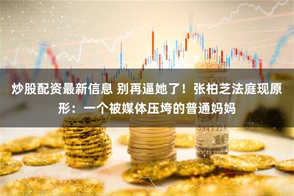 炒股配资最新信息 别再逼她了！张柏芝法庭现原形：一个被媒体压垮的普通妈妈