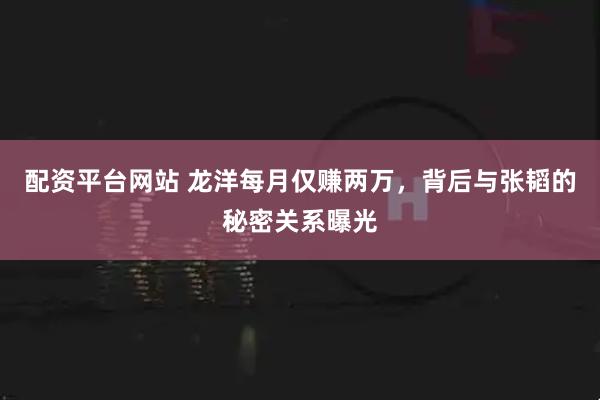 配资平台网站 龙洋每月仅赚两万，背后与张韬的秘密关系曝光