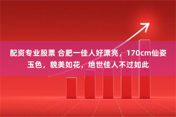 配资专业股票 合肥一佳人好漂亮，170cm仙姿玉色，貌美如花，绝世佳人不过如此
