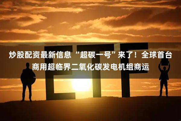 炒股配资最新信息 “超碳一号”来了！全球首台商用超临界二氧化碳发电机组商运