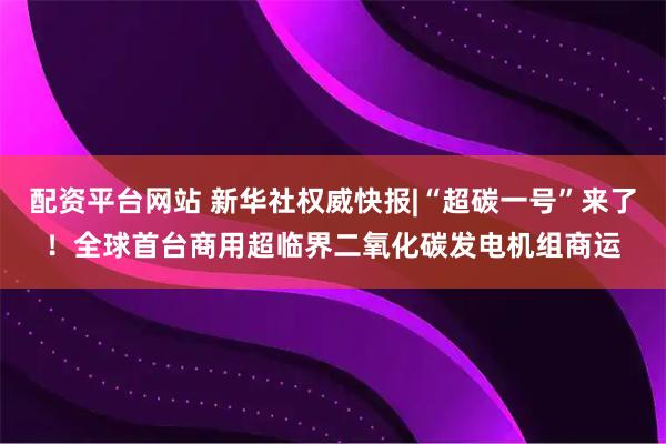 配资平台网站 新华社权威快报|“超碳一号”来了！全球首台商用超临界二氧化碳发电机组商运