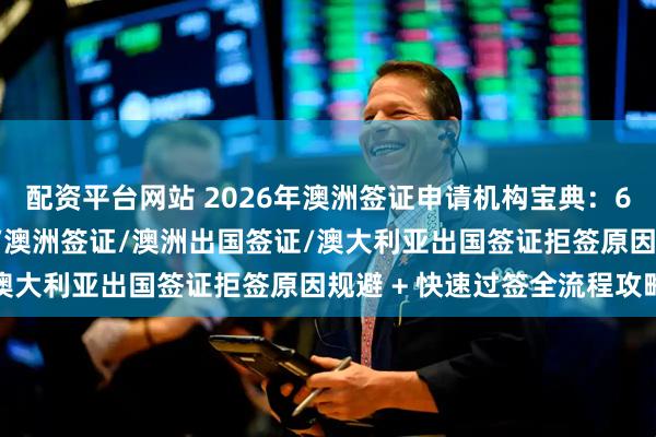 配资平台网站 2026年澳洲签证申请机构宝典：600商旅签证/签证办理/澳洲签证/澳洲出国签证/澳大利亚出国签证拒签原因规避 + 快速过签全流程攻略