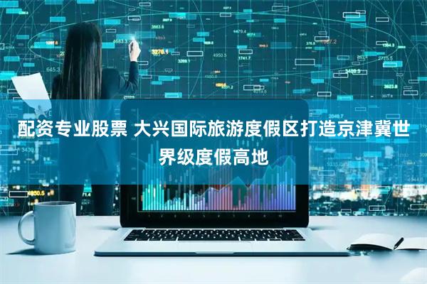 配资专业股票 大兴国际旅游度假区打造京津冀世界级度假高地