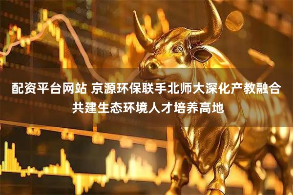 配资平台网站 京源环保联手北师大深化产教融合 共建生态环境人才培养高地