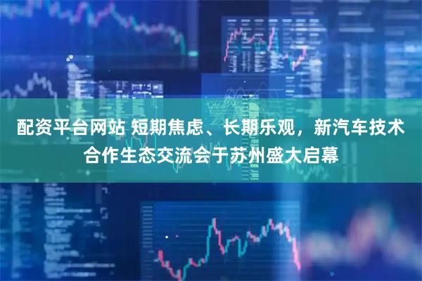 配资平台网站 短期焦虑、长期乐观，新汽车技术合作生态交流会于苏州盛大启幕