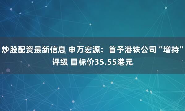 炒股配资最新信息 申万宏源：首予港铁公司“增持”评级 目标价35.55港元