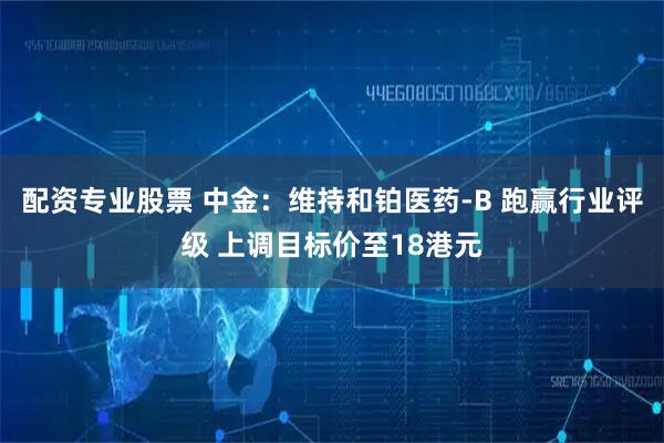 配资专业股票 中金：维持和铂医药-B 跑赢行业评级 上调目标价至18港元