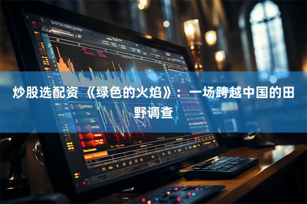 炒股选配资 《绿色的火焰》：一场跨越中国的田野调查