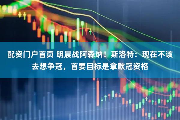 配资门户首页 明晨战阿森纳！斯洛特：现在不该去想争冠，首要目标是拿欧冠资格