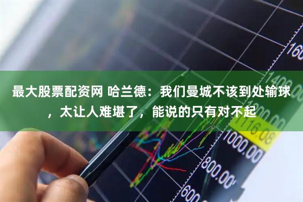 最大股票配资网 哈兰德：我们曼城不该到处输球，太让人难堪了，能说的只有对不起