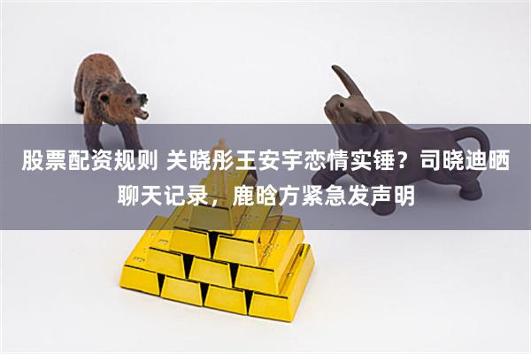 股票配资规则 关晓彤王安宇恋情实锤？司晓迪晒聊天记录，鹿晗方紧急发声明