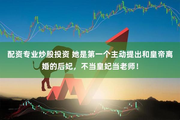 配资专业炒股投资 她是第一个主动提出和皇帝离婚的后妃，不当皇妃当老师！