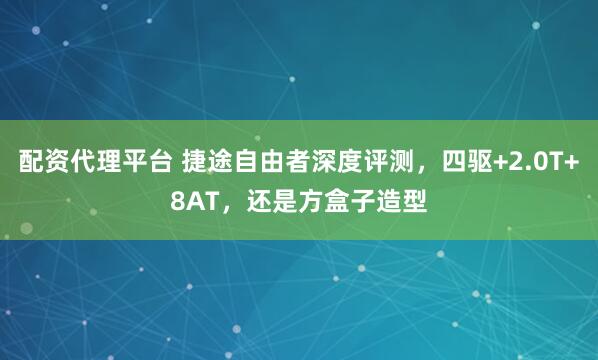 配资代理平台 捷途自由者深度评测，四驱+2.0T+8AT，还是方盒子造型