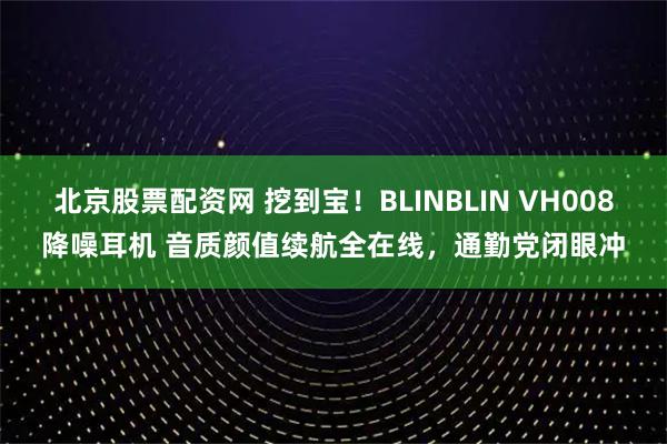 北京股票配资网 挖到宝！BLINBLIN VH008降噪耳机 音质颜值续航全在线，通勤党闭眼冲