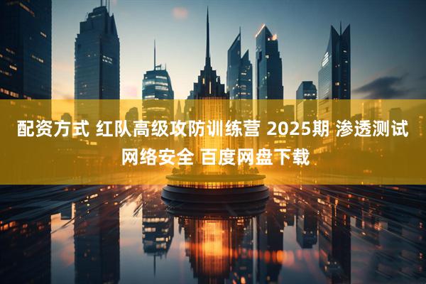 配资方式 红队高级攻防训练营 2025期 渗透测试 网络安全 百度网盘下载