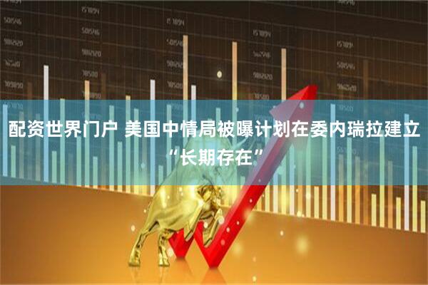 配资世界门户 美国中情局被曝计划在委内瑞拉建立“长期存在”