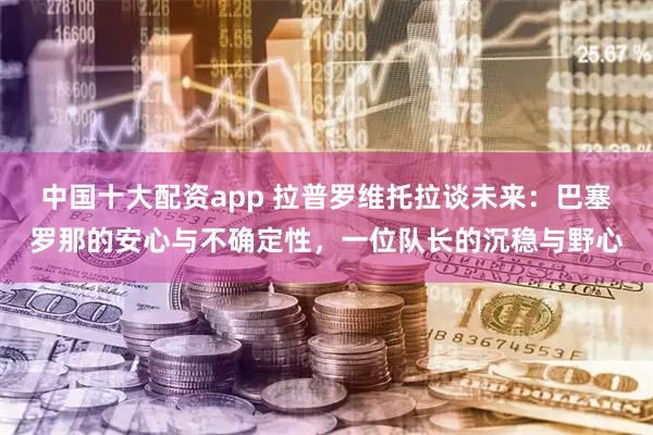 中国十大配资app 拉普罗维托拉谈未来：巴塞罗那的安心与不确定性，一位队长的沉稳与野心