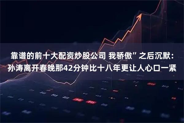 靠谱的前十大配资炒股公司 我骄傲”之后沉默：孙涛离开春晚那42分钟比十八年更让人心口一紧