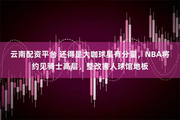 云南配资平台 还得是大咖球星有分量，NBA将约见骑士高层，整改害人球馆地板