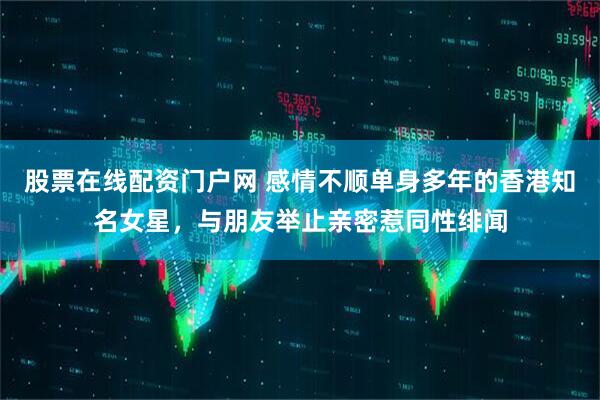 股票在线配资门户网 感情不顺单身多年的香港知名女星，与朋友举止亲密惹同性绯闻