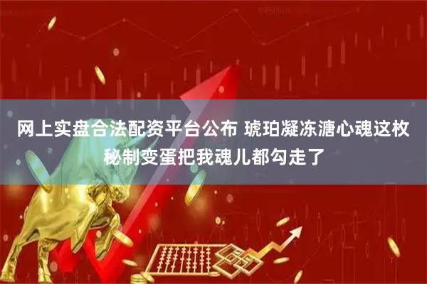 网上实盘合法配资平台公布 琥珀凝冻溏心魂这枚秘制变蛋把我魂儿都勾走了
