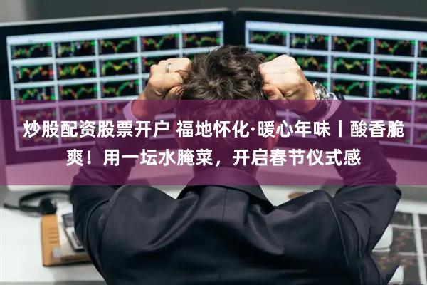 炒股配资股票开户 福地怀化·暖心年味丨酸香脆爽！用一坛水腌菜，开启春节仪式感