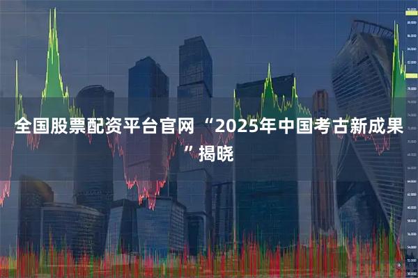 全国股票配资平台官网 “2025年中国考古新成果”揭晓